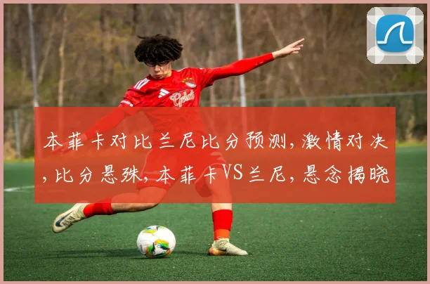 本菲卡对比兰尼比分预测,激情对决,比分悬殊,本菲卡VS兰尼,悬念揭晓