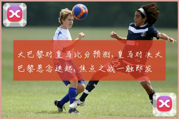 大巴黎对皇马比分预测,皇马对决大巴黎悬念迭起,焦点之战一触即发
