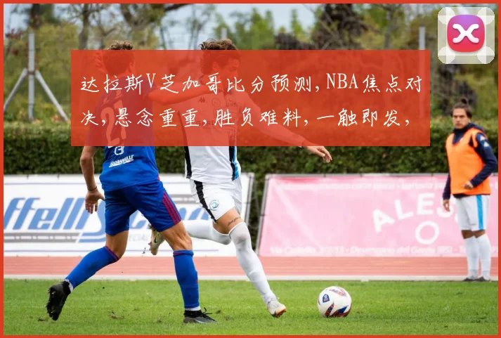 达拉斯V芝加哥比分预测,NBA焦点对决,悬念重重,胜负难料,一触即发,敬请期待