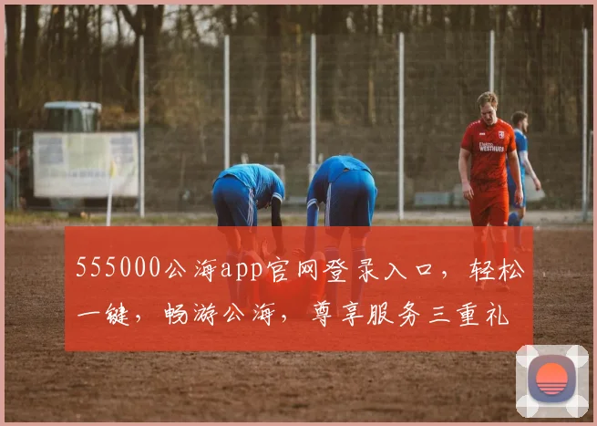 555000公海app官网登录入口，轻松一键，畅游公海，尊享服务三重礼
